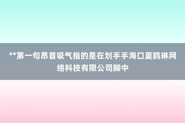 **第一句昂首吸气指的是在划手手海口夏鸥琳网络科技有限公司脚中