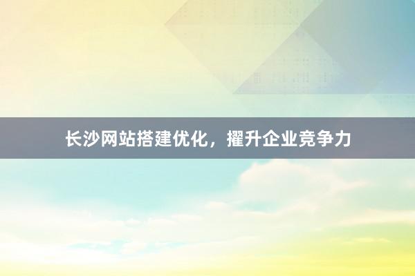 长沙网站搭建优化，擢升企业竞争力