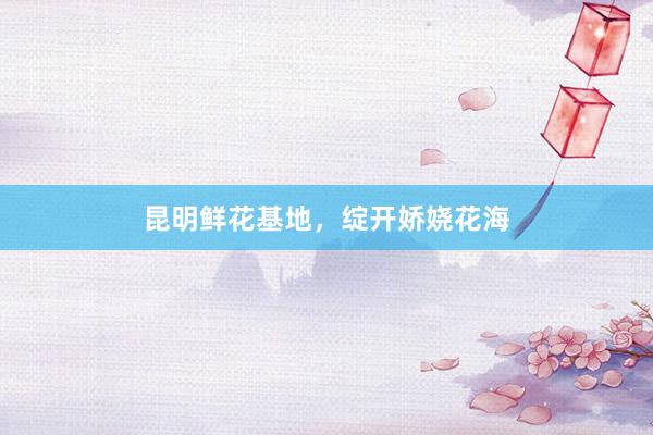 昆明鲜花基地，绽开娇娆花海